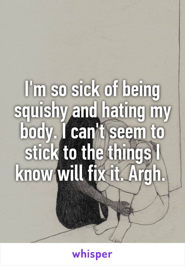 I'm so sick of being squishy and hating my body. I can't seem to stick to the things I know will fix it. Argh. 