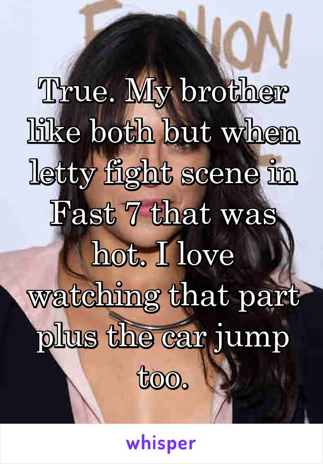 True. My brother like both but when letty fight scene in Fast 7 that was hot. I love watching that part plus the car jump too.