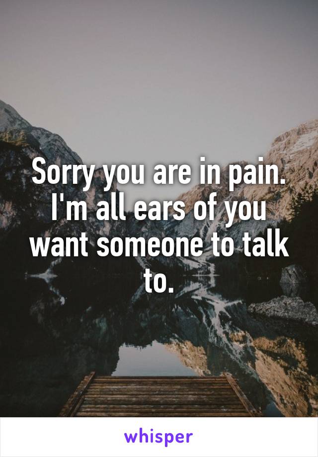 Sorry you are in pain. I'm all ears of you want someone to talk to.