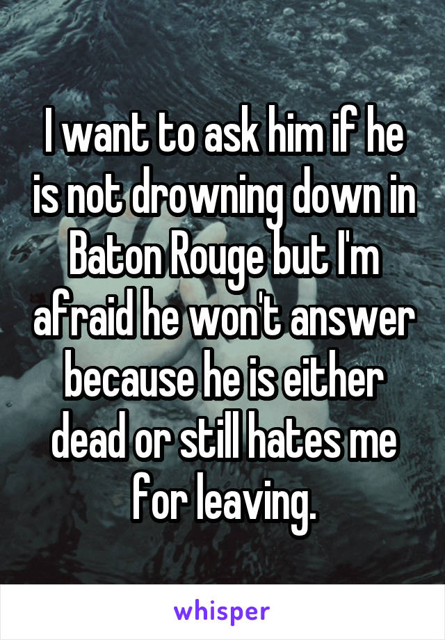 I want to ask him if he is not drowning down in Baton Rouge but I'm afraid he won't answer because he is either dead or still hates me for leaving.