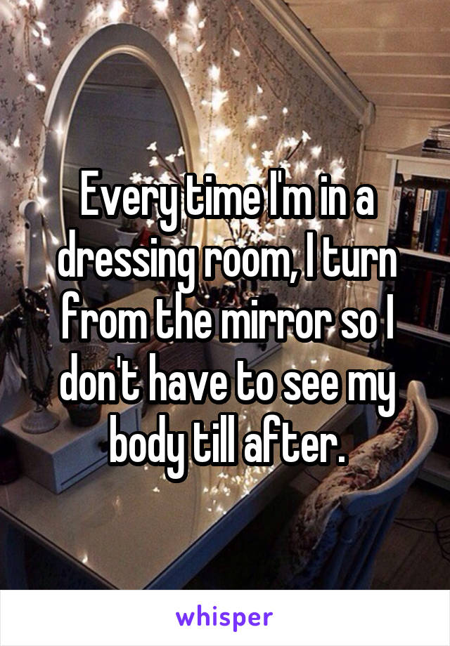 Every time I'm in a dressing room, I turn from the mirror so I don't have to see my body till after.
