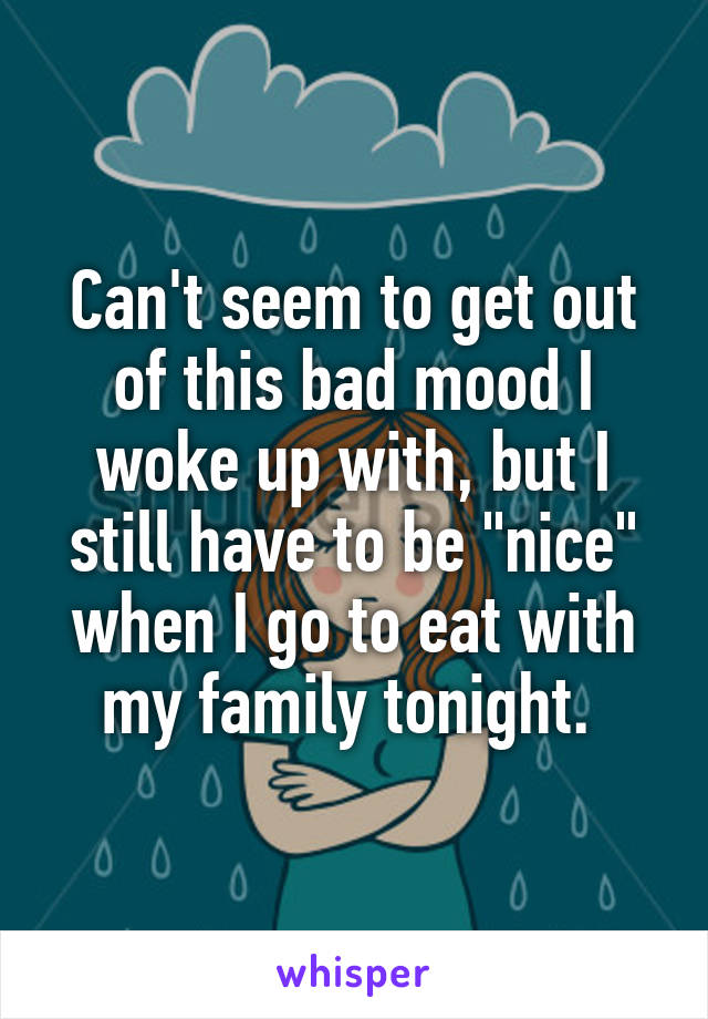 Can't seem to get out of this bad mood I woke up with, but I still have to be "nice" when I go to eat with my family tonight. 