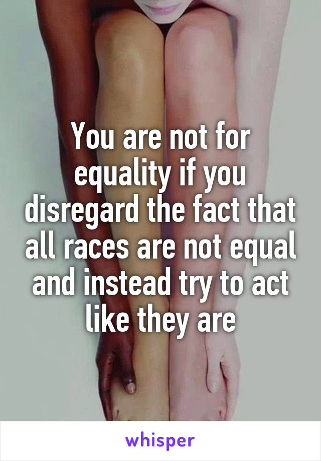 You are not for equality if you disregard the fact that all races are not equal and instead try to act like they are