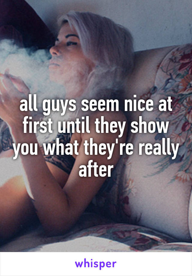 all guys seem nice at first until they show you what they're really after