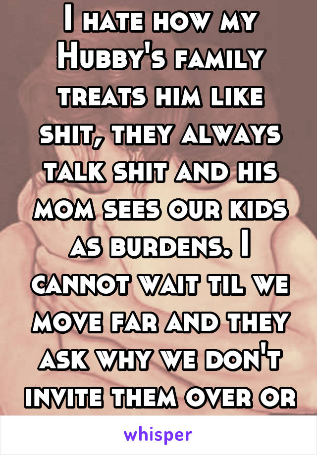 I hate how my Hubby's family treats him like shit, they always talk shit and his mom sees our kids as burdens. I cannot wait til we move far and they ask why we don't invite them over or never visit.