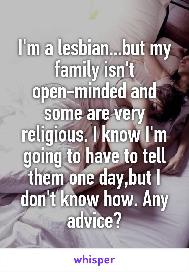 I'm a lesbian...but my family isn't open-minded and some are very religious. I know I'm going to have to tell them one day,but I don't know how. Any advice?