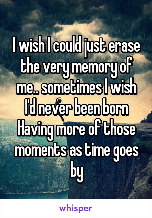 I wish I could just erase the very memory of me.. sometimes I wish I'd never been born
Having more of those moments as time goes by