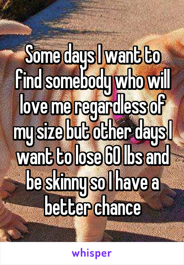 Some days I want to find somebody who will love me regardless of my size but other days I want to lose 60 lbs and be skinny so I have a better chance