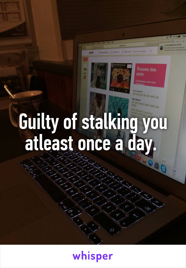 Guilty of stalking you atleast once a day. 