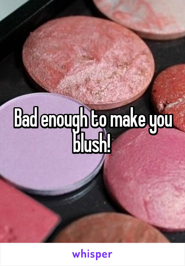 Bad enough to make you blush! 