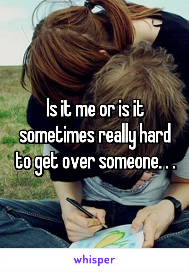 Is it me or is it sometimes really hard to get over someone. . .