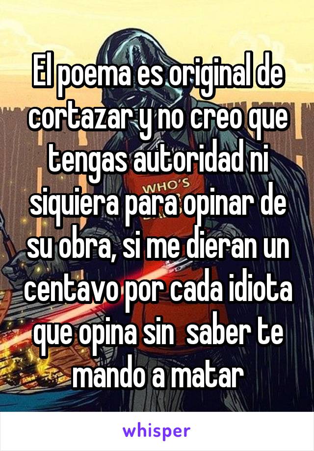 El poema es original de cortazar y no creo que tengas autoridad ni siquiera para opinar de su obra, si me dieran un centavo por cada idiota que opina sin  saber te mando a matar