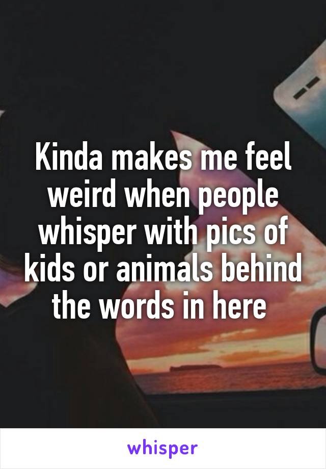 Kinda makes me feel weird when people whisper with pics of kids or animals behind the words in here 