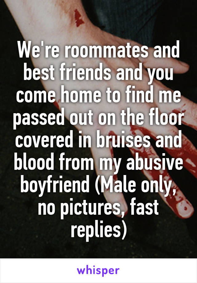 We're roommates and best friends and you come home to find me passed out on the floor covered in bruises and blood from my abusive boyfriend (Male only, no pictures, fast replies)
