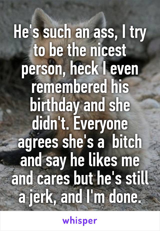 He's such an ass, I try to be the nicest person, heck I even remembered his birthday and she didn't. Everyone agrees she's a  bitch and say he likes me and cares but he's still a jerk, and I'm done.