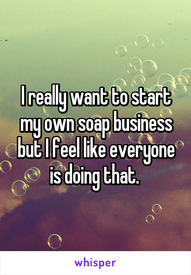 I really want to start my own soap business but I feel like everyone is doing that. 