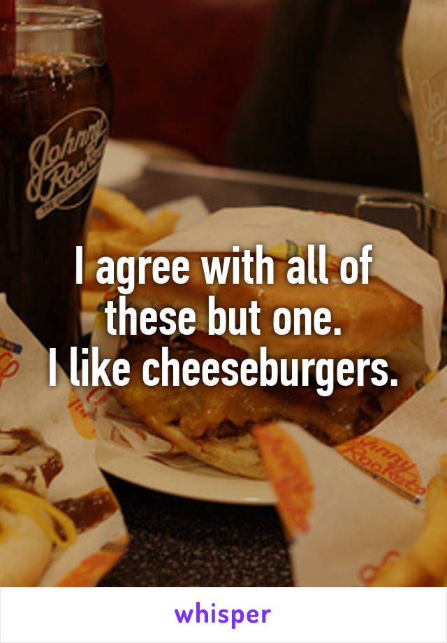 I agree with all of these but one.
I like cheeseburgers.