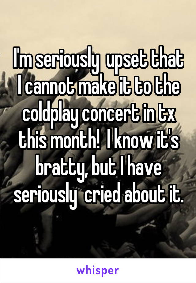 I'm seriously  upset that I cannot make it to the coldplay concert in tx this month!  I know it's bratty, but I have seriously  cried about it.  