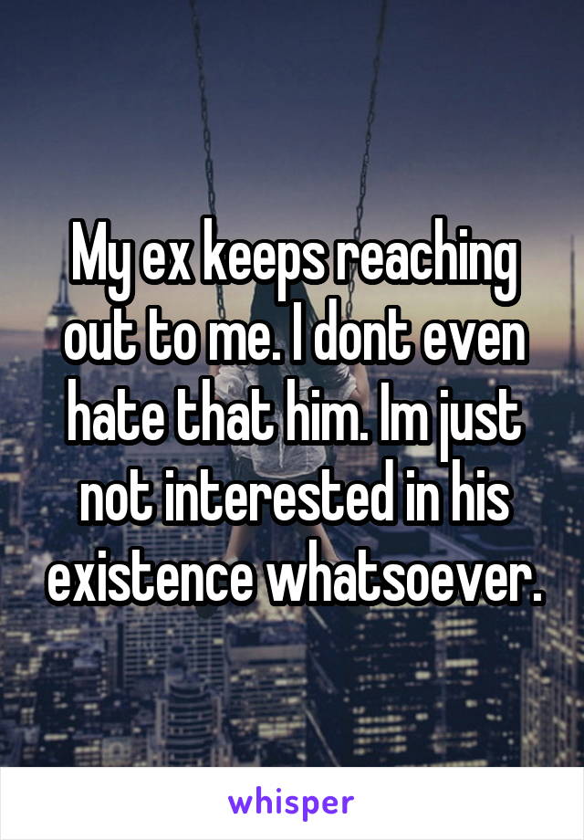 My ex keeps reaching out to me. I dont even hate that him. Im just not interested in his existence whatsoever.