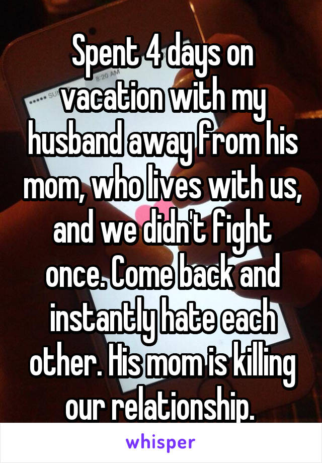 Spent 4 days on vacation with my husband away from his mom, who lives with us, and we didn't fight once. Come back and instantly hate each other. His mom is killing our relationship. 