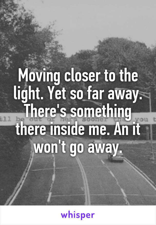 Moving closer to the light. Yet so far away. There's something there inside me. An it won't go away.