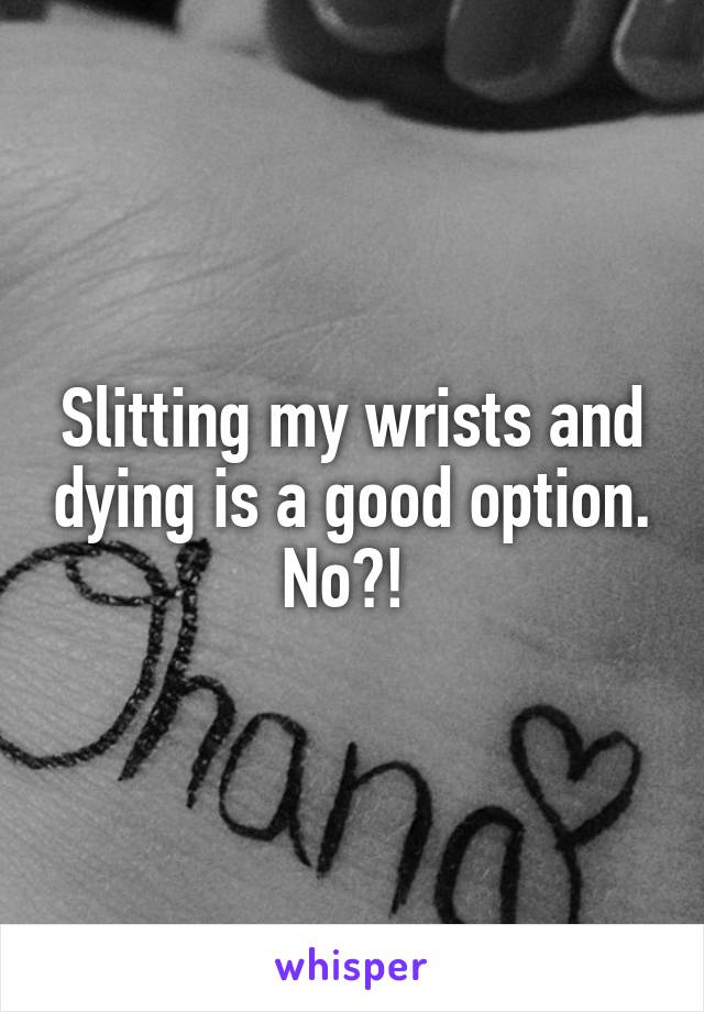 Slitting my wrists and dying is a good option. No?! 