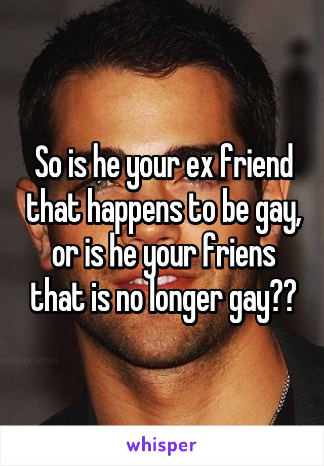 So is he your ex friend that happens to be gay, or is he your friens that is no longer gay??