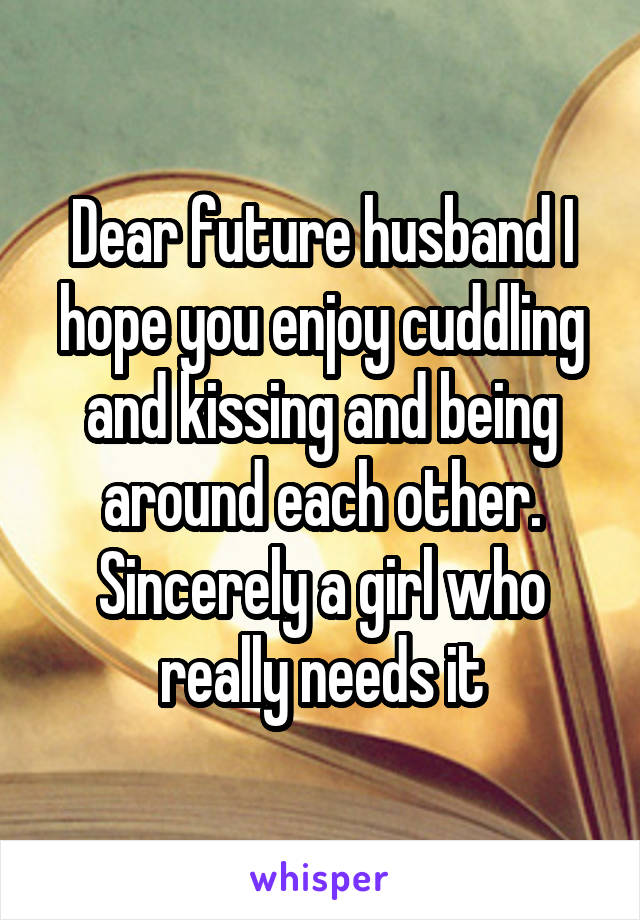 Dear future husband I hope you enjoy cuddling and kissing and being around each other. Sincerely a girl who really needs it