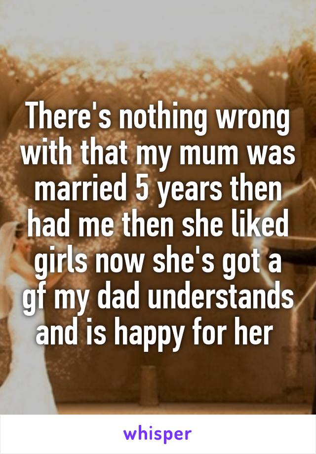 There's nothing wrong with that my mum was married 5 years then had me then she liked girls now she's got a gf my dad understands and is happy for her 