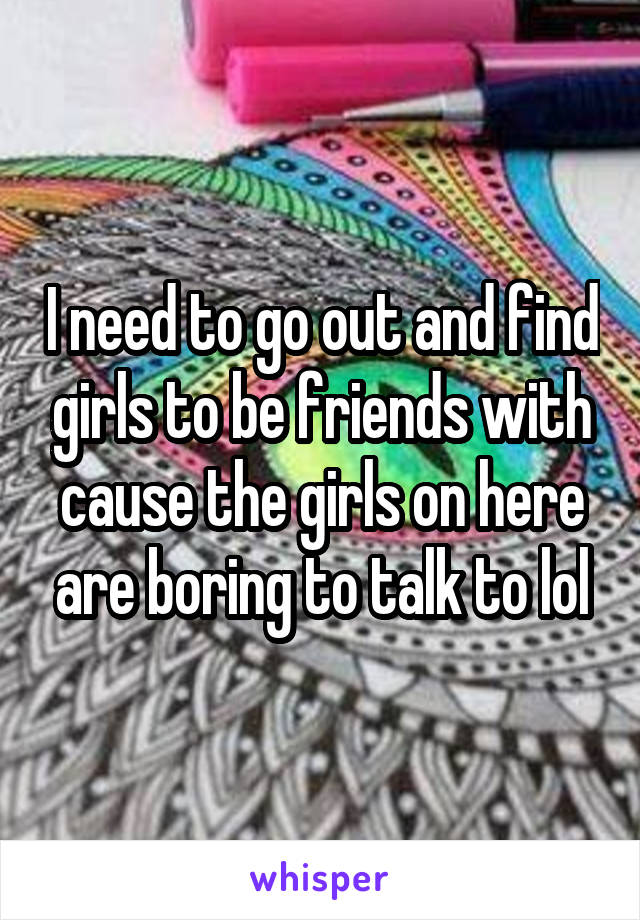 I need to go out and find girls to be friends with cause the girls on here are boring to talk to lol