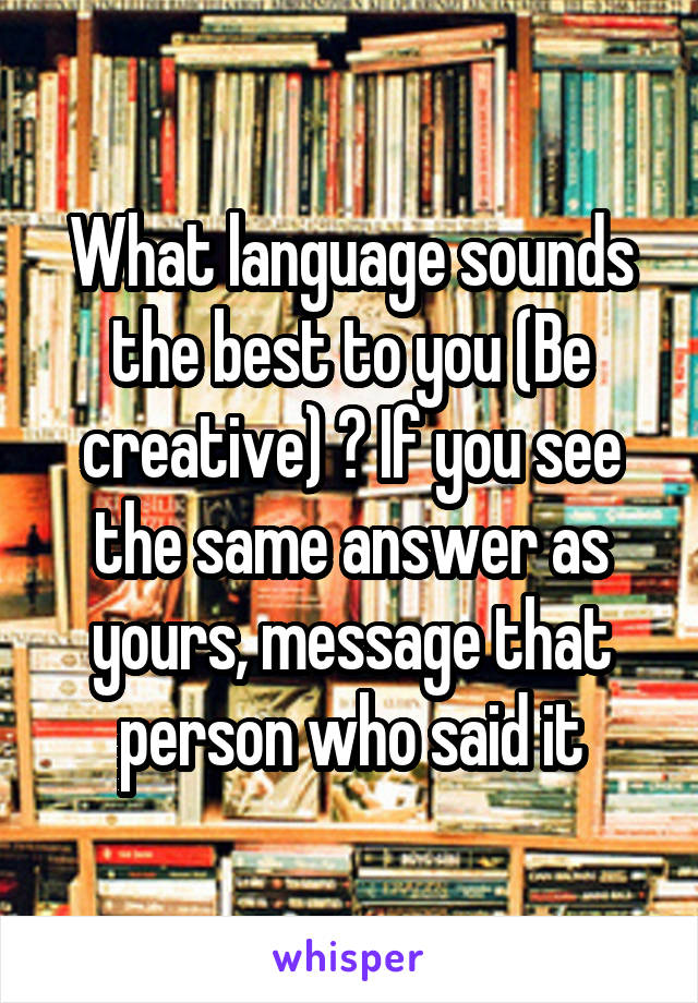 What language sounds the best to you (Be creative) ? If you see the same answer as yours, message that person who said it