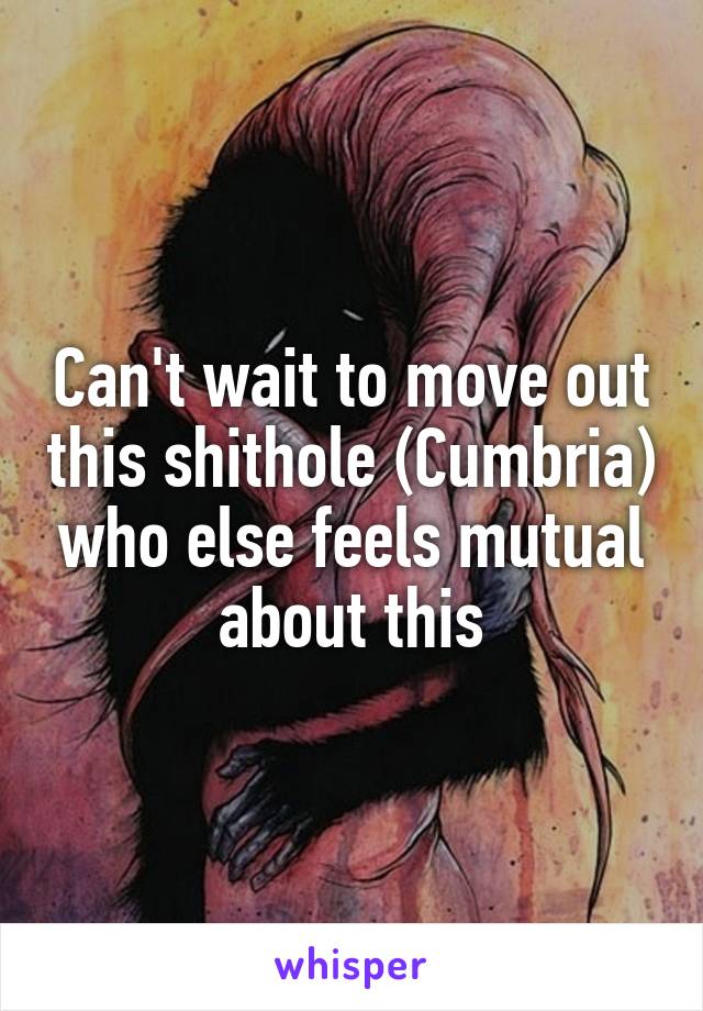 Can't wait to move out this shithole (Cumbria) who else feels mutual about this