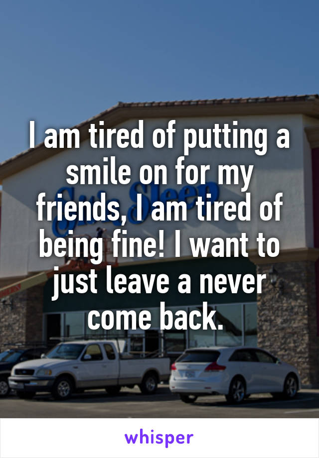 I am tired of putting a smile on for my friends, I am tired of being fine! I want to just leave a never come back. 