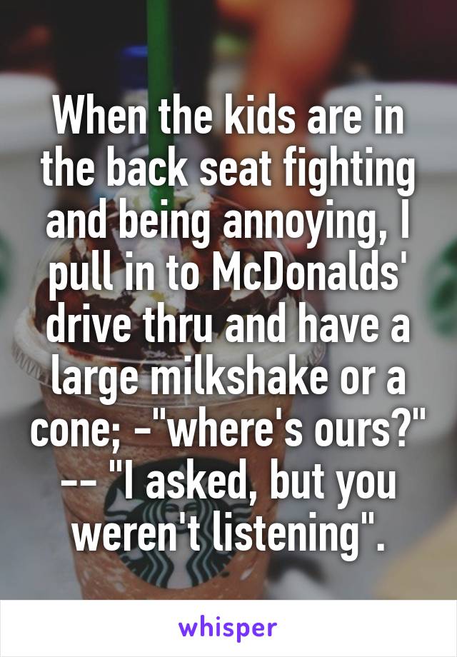 When the kids are in the back seat fighting and being annoying, I pull in to McDonalds' drive thru and have a large milkshake or a cone; -"where's ours?"
-- "I asked, but you weren't listening".