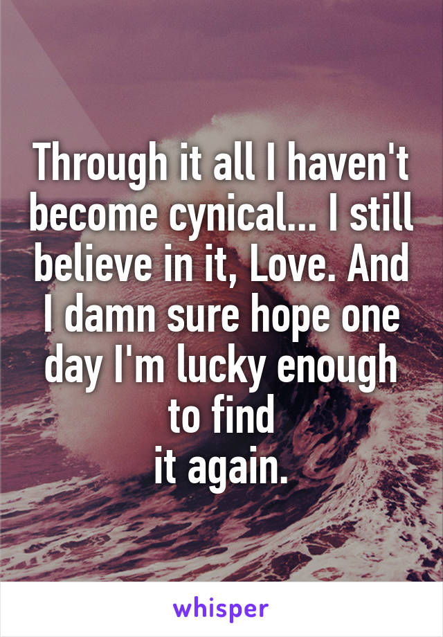 Through it all I haven't become cynical... I still believe in it, Love. And I damn sure hope one day I'm lucky enough to find
it again.