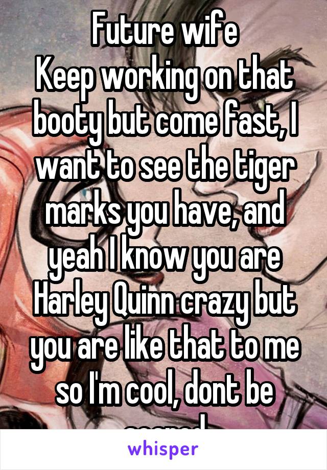 Future wife
Keep working on that booty but come fast, I want to see the tiger marks you have, and yeah I know you are Harley Quinn crazy but you are like that to me so I'm cool, dont be scared