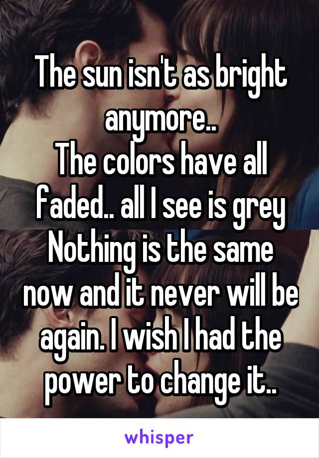 The sun isn't as bright anymore..
The colors have all faded.. all I see is grey
Nothing is the same now and it never will be again. I wish I had the power to change it..