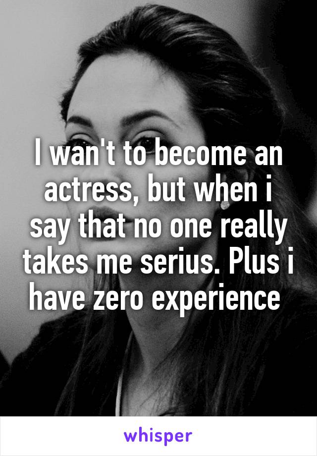 I wan't to become an actress, but when i say that no one really takes me serius. Plus i have zero experience 