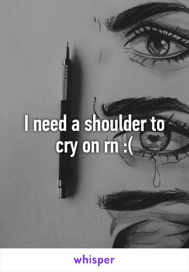 I need a shoulder to cry on rn :(