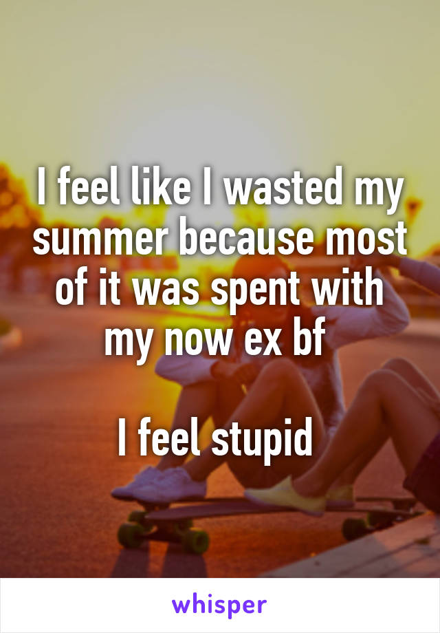 I feel like I wasted my summer because most of it was spent with my now ex bf 

I feel stupid 