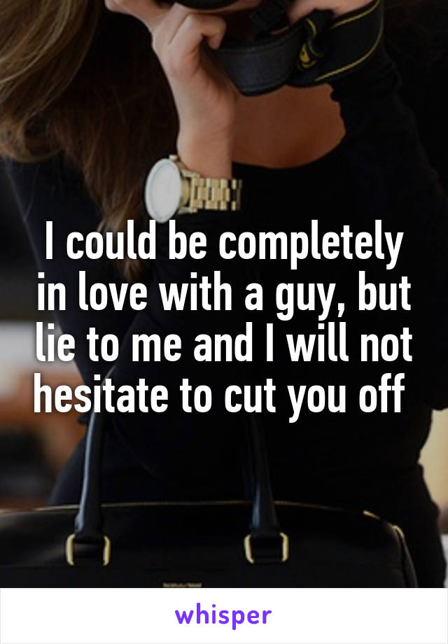 I could be completely in love with a guy, but lie to me and I will not hesitate to cut you off 