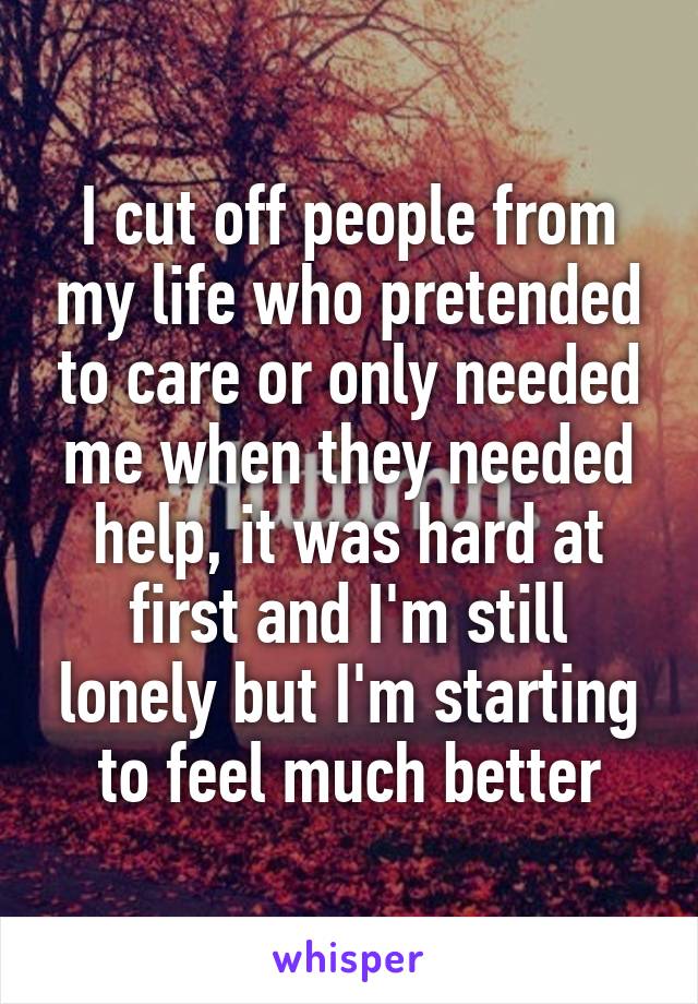 I cut off people from my life who pretended to care or only needed me when they needed help, it was hard at first and I'm still lonely but I'm starting to feel much better