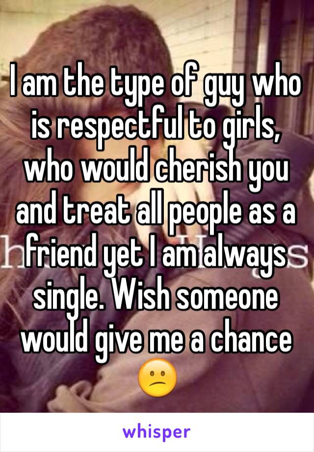 I am the type of guy who is respectful to girls, who would cherish you and treat all people as a friend yet I am always single. Wish someone would give me a chance 😕