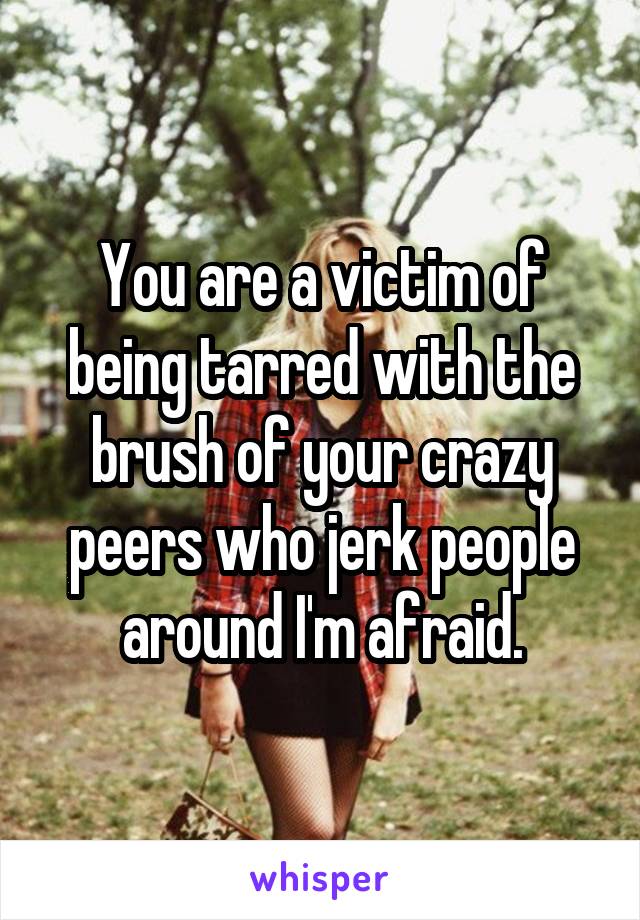 You are a victim of being tarred with the brush of your crazy peers who jerk people around I'm afraid.