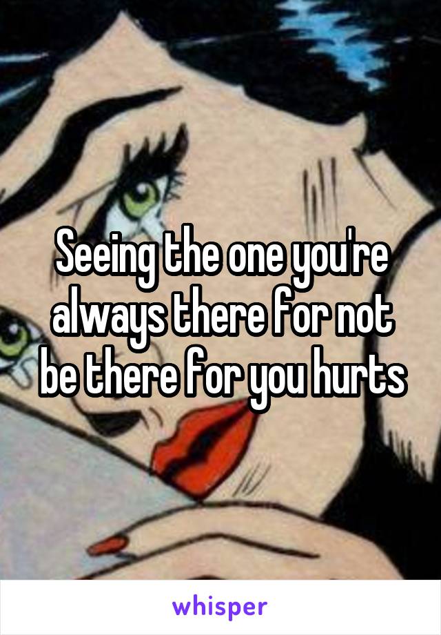 Seeing the one you're always there for not be there for you hurts