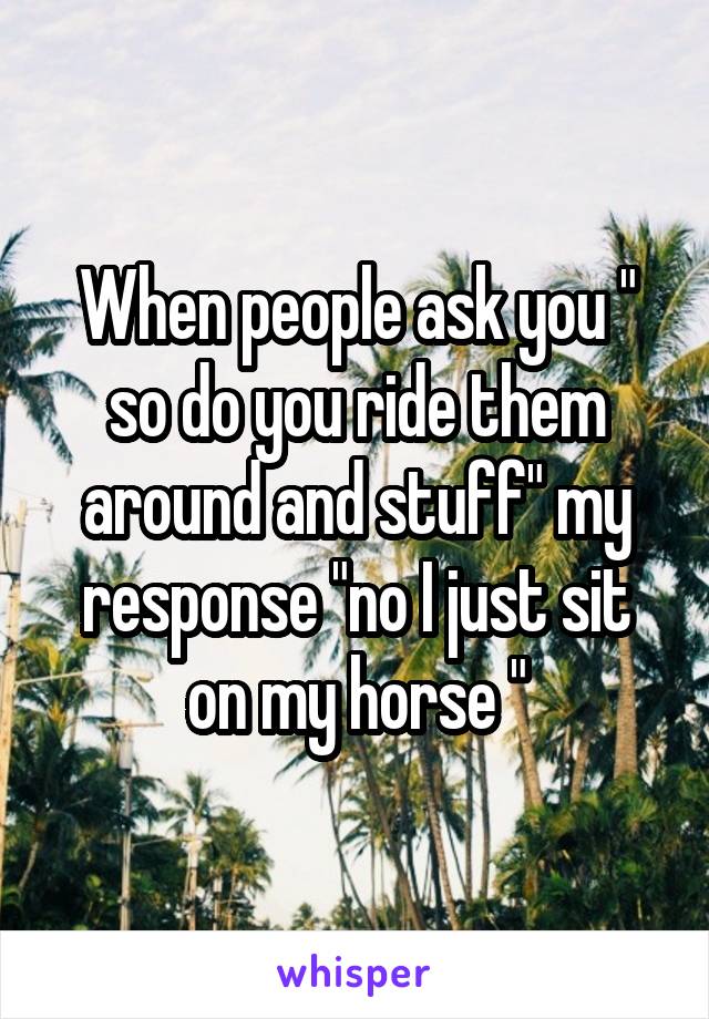 When people ask you " so do you ride them around and stuff" my response "no I just sit on my horse "