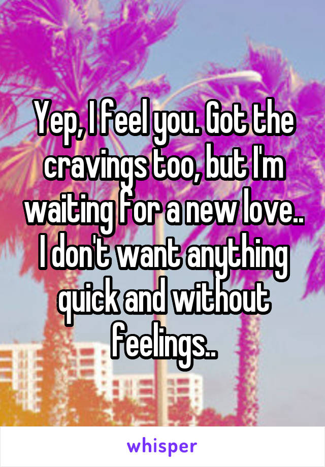 Yep, I feel you. Got the cravings too, but I'm waiting for a new love.. I don't want anything quick and without feelings..