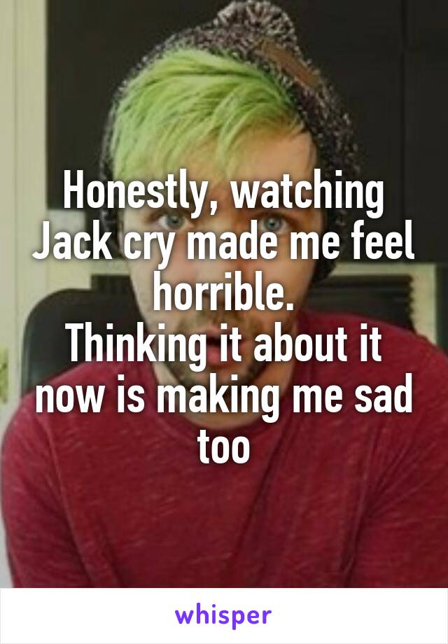 Honestly, watching Jack cry made me feel horrible.
Thinking it about it now is making me sad too