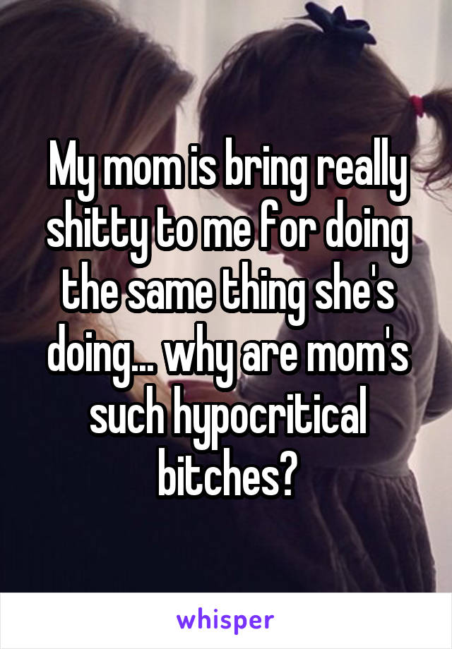 My mom is bring really shitty to me for doing the same thing she's doing... why are mom's such hypocritical bitches?