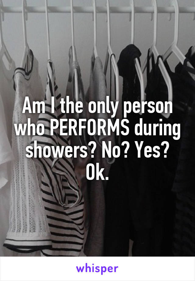 Am I the only person who PERFORMS during showers? No? Yes? Ok.